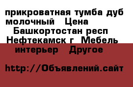 прикроватная тумба-дуб молочный › Цена ­ 2 000 - Башкортостан респ., Нефтекамск г. Мебель, интерьер » Другое   